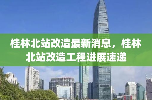 桂林北站改造最新消息，桂林北站改造工程進展速遞
