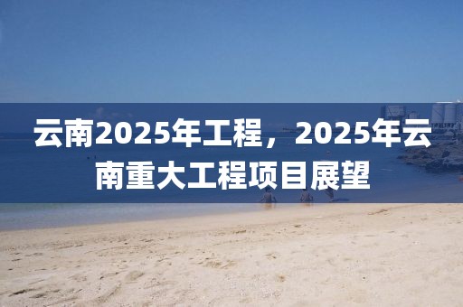 云南2025年工程，2025年云南重大工程項(xiàng)目展望