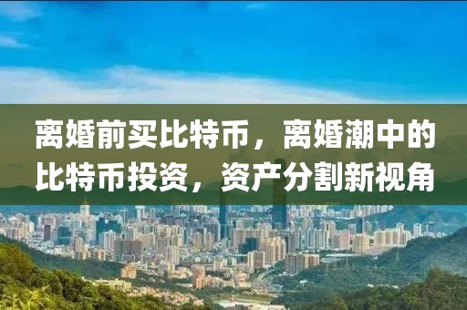 離婚前買比特幣，離婚潮中的比特幣投資，資產(chǎn)分割新視角