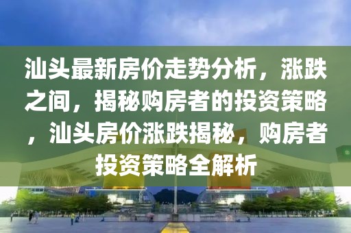 汕頭最新房?jī)r(jià)走勢(shì)分析，漲跌之間，揭秘購(gòu)房者的投資策略，汕頭房?jī)r(jià)漲跌揭秘，購(gòu)房者投資策略全解析