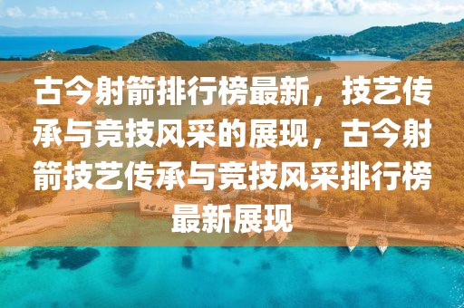 古今射箭排行榜最新，技藝傳承與競技風采的展現(xiàn)，古今射箭技藝傳承與競技風采排行榜最新展現(xiàn)