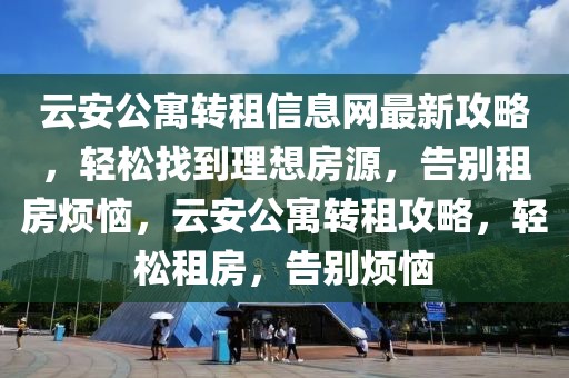 云安公寓轉(zhuǎn)租信息網(wǎng)最新攻略，輕松找到理想房源，告別租房煩惱，云安公寓轉(zhuǎn)租攻略，輕松租房，告別煩惱