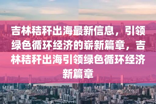 吉林秸稈出海最新信息，引領(lǐng)綠色循環(huán)經(jīng)濟(jì)的嶄新篇章，吉林秸稈出海引領(lǐng)綠色循環(huán)經(jīng)濟(jì)新篇章