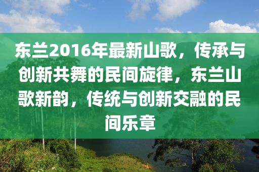 東蘭2016年最新山歌，傳承與創(chuàng)新共舞的民間旋律，東蘭山歌新韻，傳統(tǒng)與創(chuàng)新交融的民間樂章