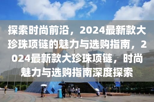 探索時尚前沿，2024最新款大珍珠項鏈的魅力與選購指南，2024最新款大珍珠項鏈，時尚魅力與選購指南深度探索