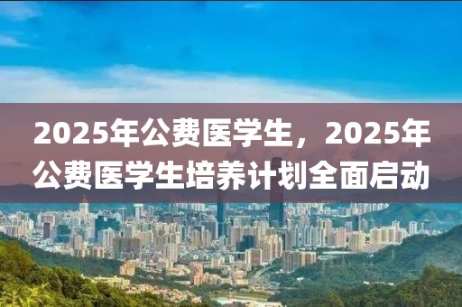 2025年公費醫(yī)學(xué)生，2025年公費醫(yī)學(xué)生培養(yǎng)計劃全面啟動