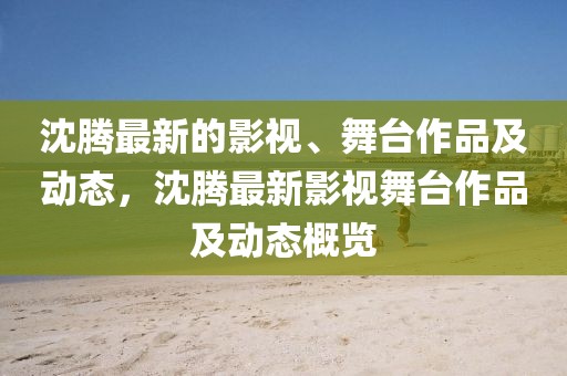 沈騰最新的影視、舞臺(tái)作品及動(dòng)態(tài)，沈騰最新影視舞臺(tái)作品及動(dòng)態(tài)概覽