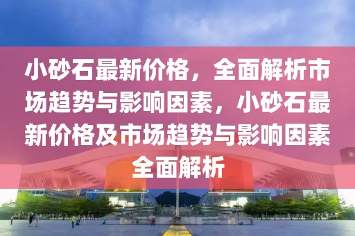 小砂石最新價格，全面解析市場趨勢與影響因素，小砂石最新價格及市場趨勢與影響因素全面解析