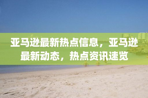 亞馬遜最新熱點(diǎn)信息，亞馬遜最新動(dòng)態(tài)，熱點(diǎn)資訊速覽