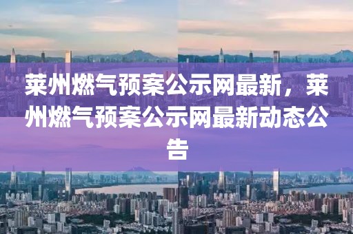 萊州燃?xì)忸A(yù)案公示網(wǎng)最新，萊州燃?xì)忸A(yù)案公示網(wǎng)最新動(dòng)態(tài)公告