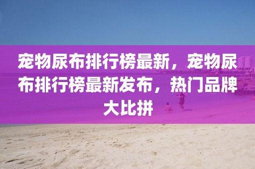 寵物尿布排行榜最新，寵物尿布排行榜最新發(fā)布，熱門品牌大比拼