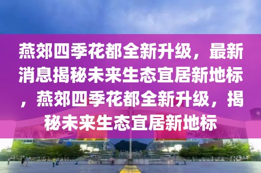燕郊四季花都全新升級，最新消息揭秘未來生態(tài)宜居新地標(biāo)，燕郊四季花都全新升級，揭秘未來生態(tài)宜居新地標(biāo)