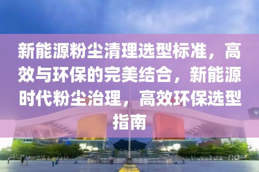 新能源粉塵清理選型標(biāo)準(zhǔn)，高效與環(huán)保的完美結(jié)合，新能源時(shí)代粉塵治理，高效環(huán)保選型指南