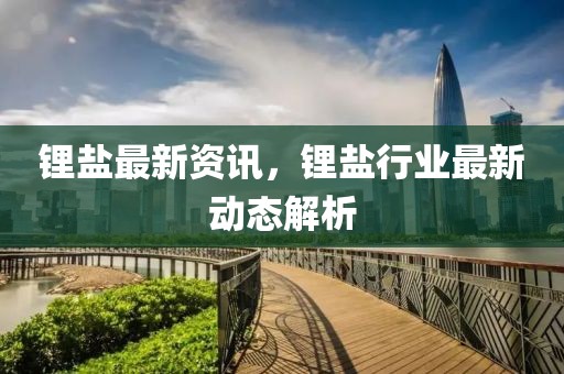 鋰鹽最新資訊，鋰鹽行業(yè)最新動(dòng)態(tài)解析