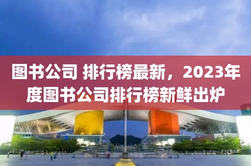 圖書公司 排行榜最新，2023年度圖書公司排行榜新鮮出爐