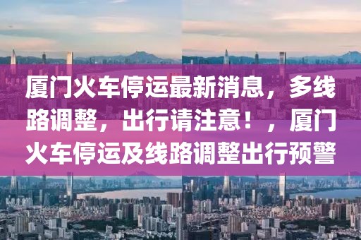 廈門火車停運(yùn)最新消息，多線路調(diào)整，出行請(qǐng)注意！，廈門火車停運(yùn)及線路調(diào)整出行預(yù)警