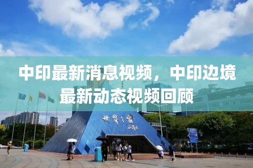 中印最新消息視頻，中印邊境最新動(dòng)態(tài)視頻回顧