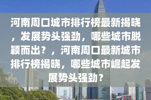 河南周口城市排行榜最新揭曉，發(fā)展勢頭強(qiáng)勁，哪些城市脫穎而出？，河南周口最新城市排行榜揭曉，哪些城市崛起發(fā)展勢頭強(qiáng)勁？