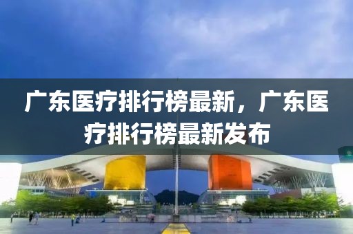 廣東醫(yī)療排行榜最新，廣東醫(yī)療排行榜最新發(fā)布