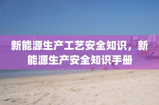 新能源生產(chǎn)工藝安全知識(shí)，新能源生產(chǎn)安全知識(shí)手冊(cè)