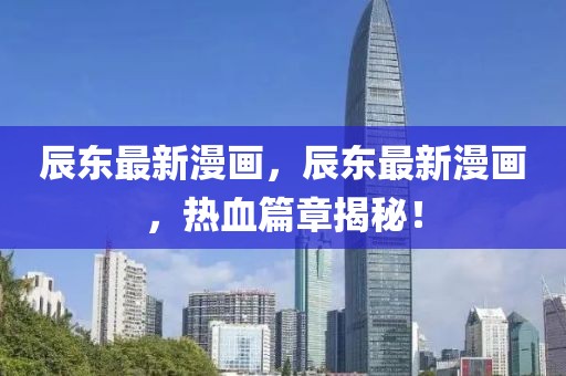 辰東最新漫畫，辰東最新漫畫，熱血篇章揭秘！