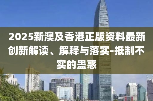 2025新澳及香港正版資料最新創(chuàng)新解讀、解釋與落實-抵制不實的蠱惑