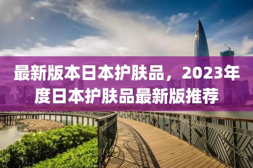 最新版本日本護(hù)膚品，2023年度日本護(hù)膚品最新版推薦