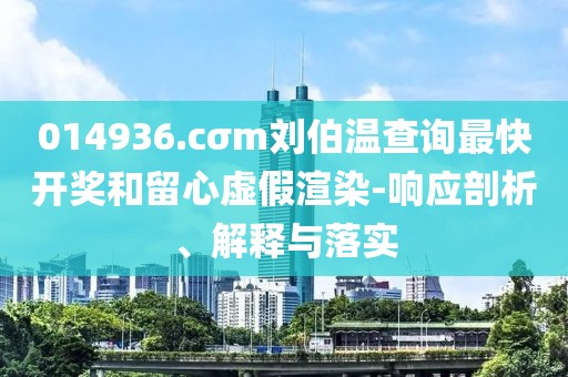 014936.cσm劉伯溫查詢最快開(kāi)獎(jiǎng)和留心虛假渲染-響應(yīng)剖析、解釋與落實(shí)