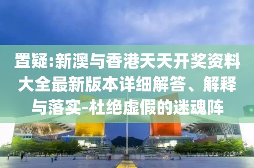 置疑:新澳與香港天天開獎資料大全最新版本詳細(xì)解答、解釋與落實-杜絕虛假的迷魂陣