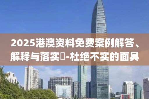 2025港澳資料免費案例解答、解釋與落實?-杜絕不實的面具