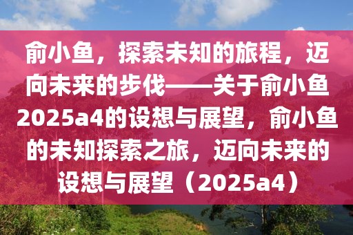 俞小魚(yú)，探索未知的旅程，邁向未來(lái)的步伐——關(guān)于俞小魚(yú)2025a4的設(shè)想與展望，俞小魚(yú)的未知探索之旅，邁向未來(lái)的設(shè)想與展望（2025a4）