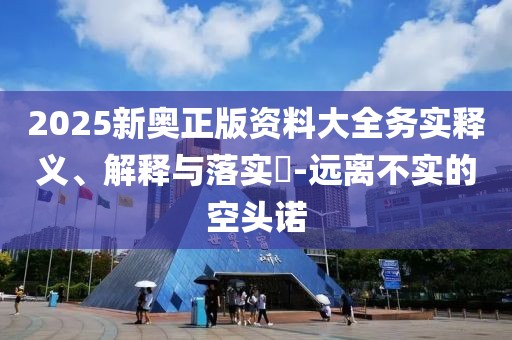 2025新奧正版資料大全務(wù)實(shí)釋義、解釋與落實(shí)?-遠(yuǎn)離不實(shí)的空頭諾