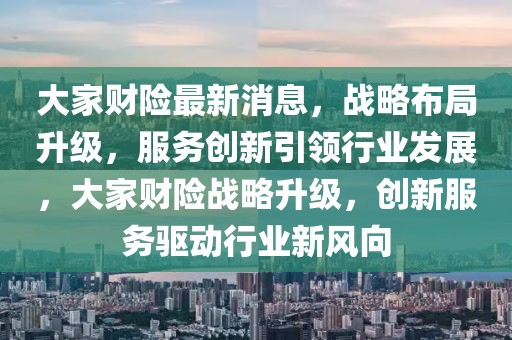 大家財險最新消息，戰(zhàn)略布局升級，服務(wù)創(chuàng)新引領(lǐng)行業(yè)發(fā)展，大家財險戰(zhàn)略升級，創(chuàng)新服務(wù)驅(qū)動行業(yè)新風向