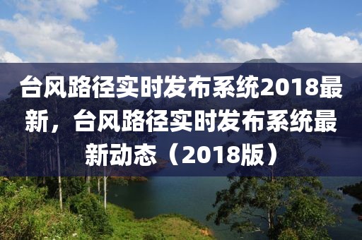 臺風(fēng)路徑實時發(fā)布系統(tǒng)2018最新，臺風(fēng)路徑實時發(fā)布系統(tǒng)最新動態(tài)（2018版）