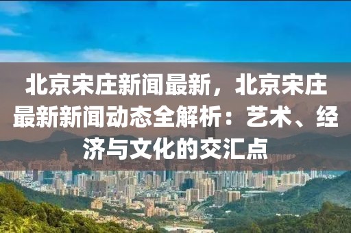 北京宋莊新聞最新，北京宋莊最新新聞動態(tài)全解析：藝術(shù)、經(jīng)濟與文化的交匯點