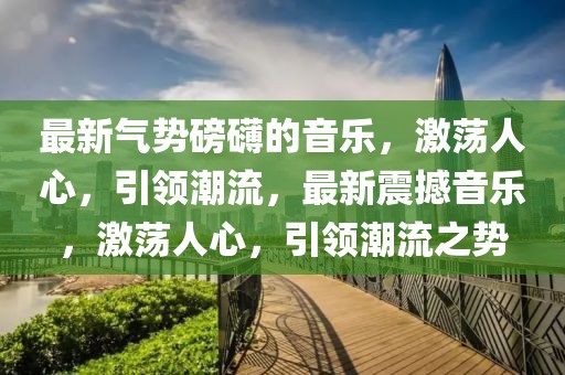 最新氣勢磅礴的音樂，激蕩人心，引領(lǐng)潮流，最新震撼音樂，激蕩人心，引領(lǐng)潮流之勢