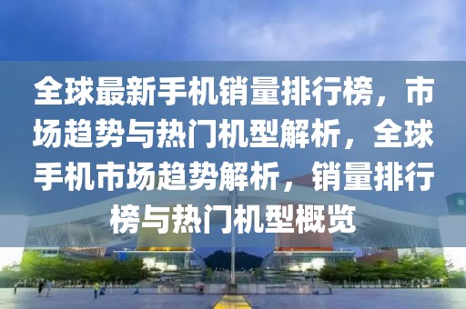 全球最新手機銷量排行榜，市場趨勢與熱門機型解析，全球手機市場趨勢解析，銷量排行榜與熱門機型概覽