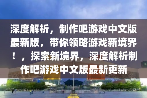 深度解析，制作吧游戲中文版最新版，帶你領(lǐng)略游戲新境界！，探索新境界，深度解析制作吧游戲中文版最新更新