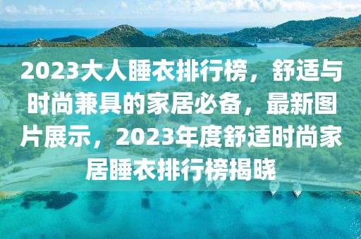 2023大人睡衣排行榜，舒適與時尚兼具的家居必備，最新圖片展示，2023年度舒適時尚家居睡衣排行榜揭曉