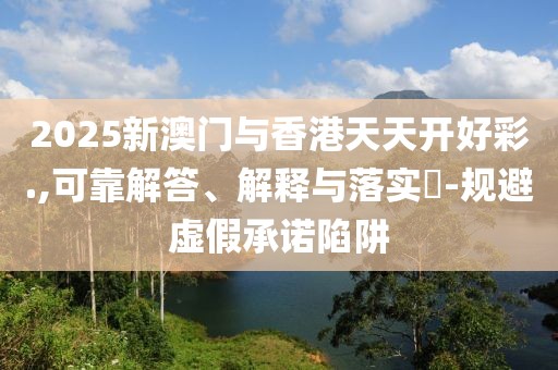 2025新澳門與香港天天開好彩.,可靠解答、解釋與落實?-規(guī)避虛假承諾陷阱
