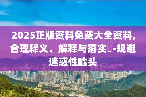 2025正版資料免費大全資料,合理釋義、解釋與落實?-規(guī)避迷惑性噱頭