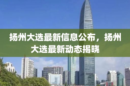 揚州大選最新信息公布，揚州大選最新動態(tài)揭曉