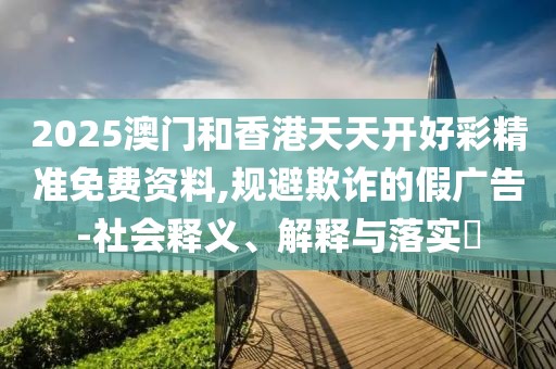 2025澳門和香港天天開好彩精準(zhǔn)免費資料,規(guī)避欺詐的假廣告-社會釋義、解釋與落實?
