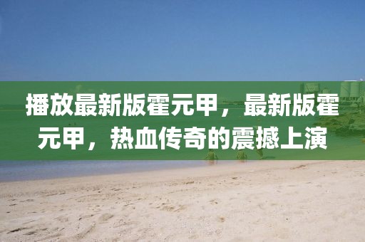 播放最新版霍元甲，最新版霍元甲，熱血傳奇的震撼上演
