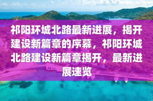 祁陽(yáng)環(huán)城北路最新進(jìn)展，揭開建設(shè)新篇章的序幕，祁陽(yáng)環(huán)城北路建設(shè)新篇章揭開，最新進(jìn)展速覽