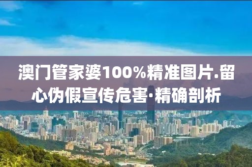 澳門管家婆100%精準(zhǔn)圖片.留心偽假宣傳危害·精確剖析