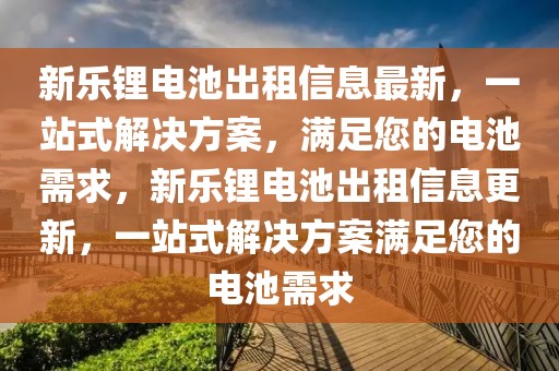 新樂(lè)鋰電池出租信息最新，一站式解決方案，滿足您的電池需求，新樂(lè)鋰電池出租信息更新，一站式解決方案滿足您的電池需求