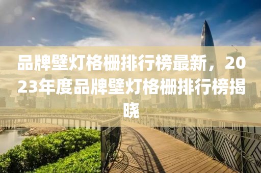 品牌壁燈格柵排行榜最新，2023年度品牌壁燈格柵排行榜揭曉