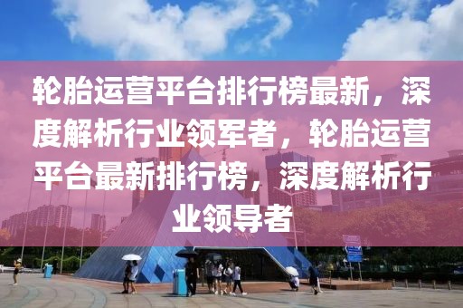 輪胎運(yùn)營平臺排行榜最新，深度解析行業(yè)領(lǐng)軍者，輪胎運(yùn)營平臺最新排行榜，深度解析行業(yè)領(lǐng)導(dǎo)者