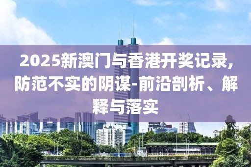 2025新澳門與香港開獎記錄,防范不實的陰謀-前沿剖析、解釋與落實